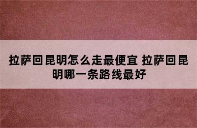 拉萨回昆明怎么走最便宜 拉萨回昆明哪一条路线最好